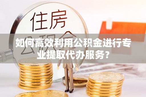 伊犁如何高效利用公积金进行专业提取代办服务？