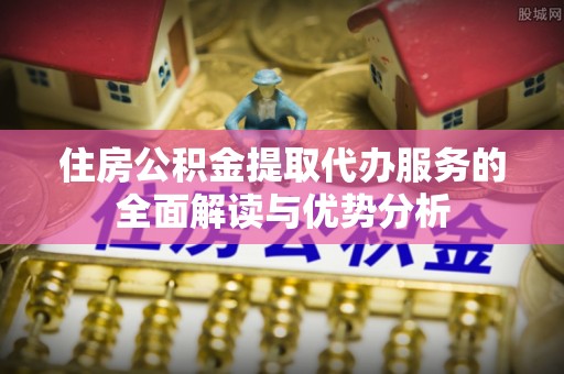 伊犁住房公积金提取代办服务的全面解读与优势分析