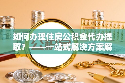 伊犁如何办理住房公积金代办提取？——一站式解决方案解析