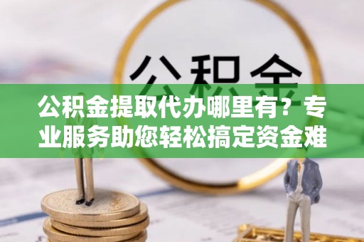 伊犁公积金提取代办哪里有？专业服务助您轻松搞定资金难题